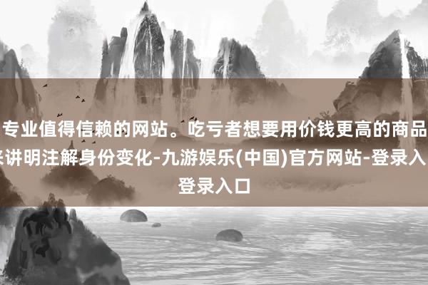专业值得信赖的网站。吃亏者想要用价钱更高的商品来讲明注解身份变化-九游娱乐(中国)官方网站-登录入口