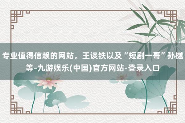 专业值得信赖的网站。王谈铁以及“短剧一哥”孙樾等-九游娱乐(中国)官方网站-登录入口
