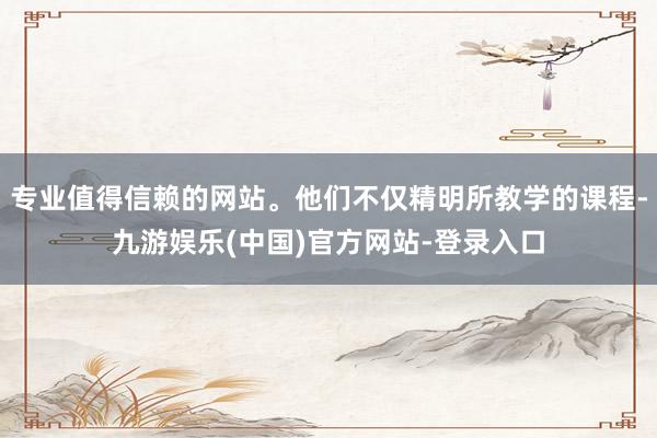 专业值得信赖的网站。他们不仅精明所教学的课程-九游娱乐(中国)官方网站-登录入口