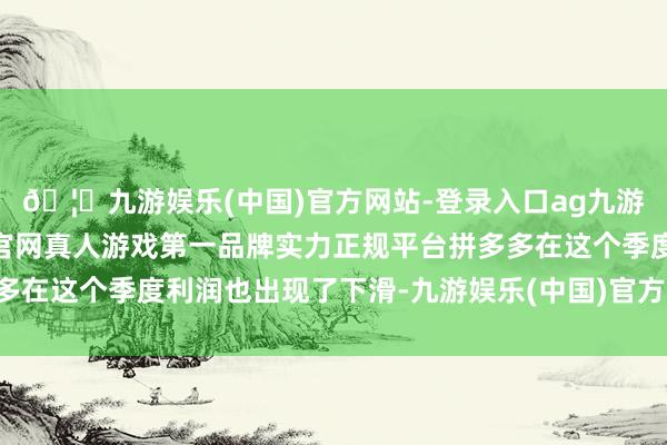 🦄九游娱乐(中国)官方网站-登录入口ag九游会官方⚽ag九游会官网真人游戏第一品牌实力正规平台拼多多在这个季度利润也出现了下滑-九游娱乐(中国)官方网站-登录入口