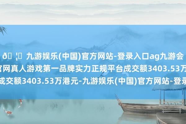 🦄九游娱乐(中国)官方网站-登录入口ag九游会官方⚽ag九游会官网真人游戏第一品牌实力正规平台成交额3403.53万港元-九游娱乐(中国)官方网站-登录入口