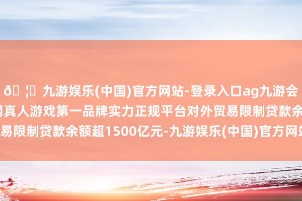 🦄九游娱乐(中国)官方网站-登录入口ag九游会官方⚽ag九游会官网真人游戏第一品牌实力正规平台对外贸易限制贷款余额超1500亿元-九游娱乐(中国)官方网站-登录入口