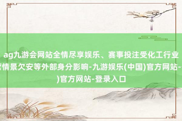 ag九游会网站全情尽享娱乐、赛事投注受化工行业全体运营情景欠安等外部身分影响-九游娱乐(中国)官方网站-登录入口