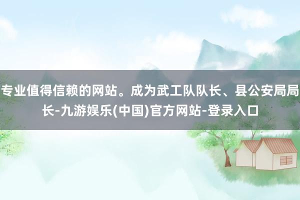 专业值得信赖的网站。成为武工队队长、县公安局局长-九游娱乐(中国)官方网站-登录入口