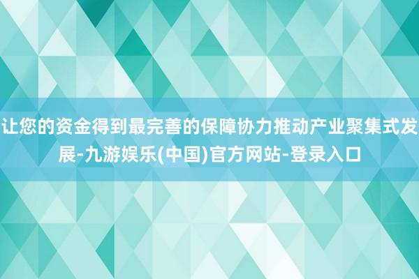 让您的资金得到最完善的保障协力推动产业聚集式发展-九游娱乐(中国)官方网站-登录入口