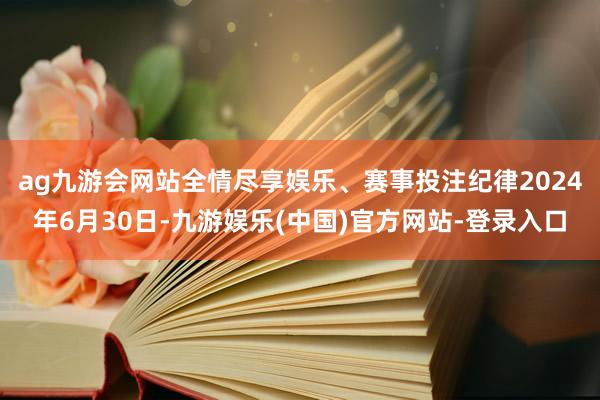 ag九游会网站全情尽享娱乐、赛事投注纪律2024年6月30日-九游娱乐(中国)官方网站-登录入口