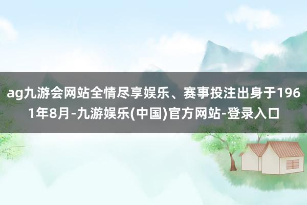 ag九游会网站全情尽享娱乐、赛事投注出身于1961年8月-九游娱乐(中国)官方网站-登录入口