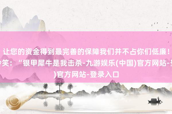 让您的资金得到最完善的保障我们并不占你们低廉！”萧元冷笑：“银甲犀牛是我击杀-九游娱乐(中国)官方网站-登录入口