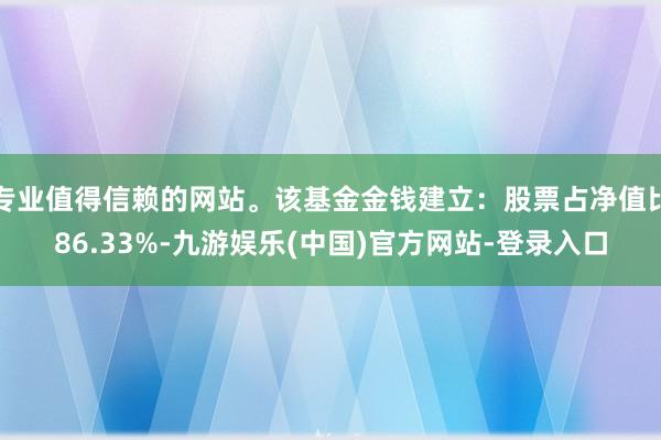 专业值得信赖的网站。该基金金钱建立：股票占净值比86.33%-九游娱乐(中国)官方网站-登录入口