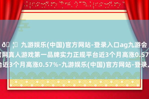 🦄九游娱乐(中国)官方网站-登录入口ag九游会官方⚽ag九游会官网真人游戏第一品牌实力正规平台近3个月高涨0.57%-九游娱乐(中国)官方网站-登录入口
