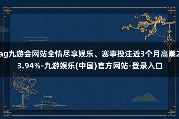 ag九游会网站全情尽享娱乐、赛事投注近3个月高潮23.94%-九游娱乐(中国)官方网站-登录入口