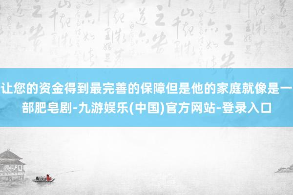 让您的资金得到最完善的保障但是他的家庭就像是一部肥皂剧-九游娱乐(中国)官方网站-登录入口