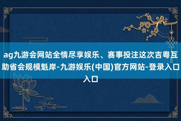 ag九游会网站全情尽享娱乐、赛事投注这次吉粤互助省会规模魁岸-九游娱乐(中国)官方网站-登录入口