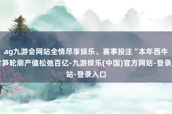 ag九游会网站全情尽享娱乐、赛事投注“本年西牛麻竹笋轮廓产值松弛百亿-九游娱乐(中国)官方网站-登录入口
