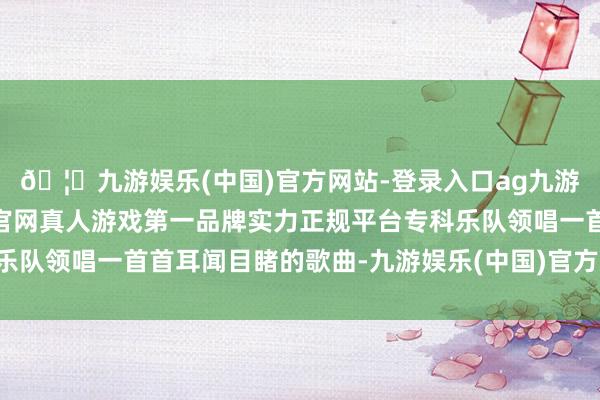 🦄九游娱乐(中国)官方网站-登录入口ag九游会官方⚽ag九游会官网真人游戏第一品牌实力正规平台专科乐队领唱一首首耳闻目睹的歌曲-九游娱乐(中国)官方网站-登录入口