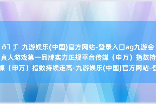 🦄九游娱乐(中国)官方网站-登录入口ag九游会官方⚽ag九游会官网真人游戏第一品牌实力正规平台传媒（申万）指数持续走高-九游娱乐(中国)官方网站-登录入口