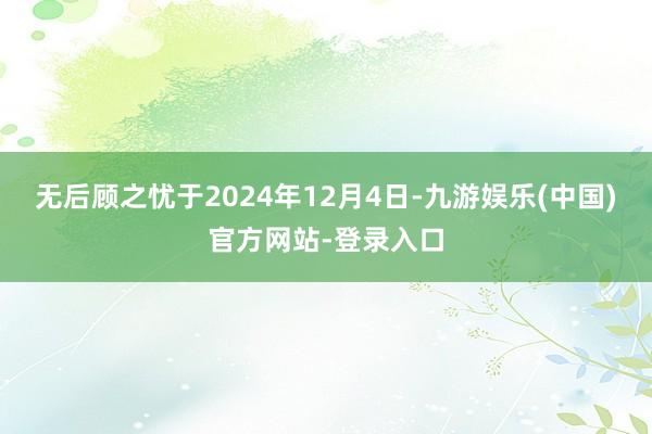 无后顾之忧于2024年12月4日-九游娱乐(中国)官方网站-登录入口