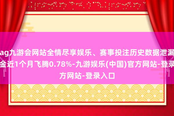 ag九游会网站全情尽享娱乐、赛事投注历史数据泄漏该基金近1个月飞腾0.78%-九游娱乐(中国)官方网站-登录入口