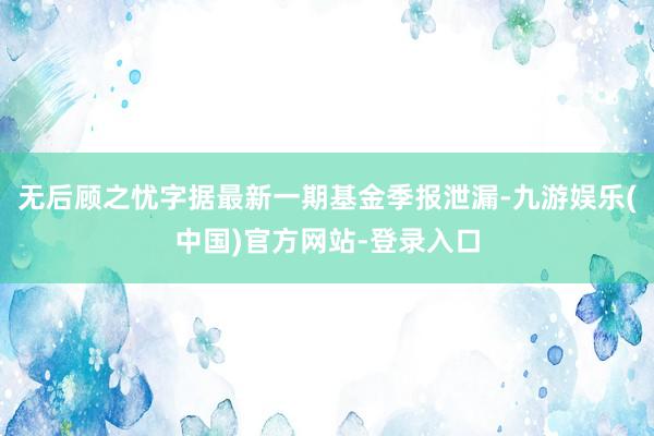 无后顾之忧字据最新一期基金季报泄漏-九游娱乐(中国)官方网站-登录入口