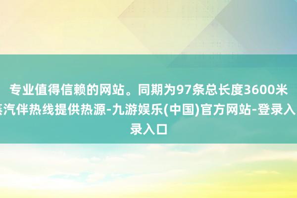 专业值得信赖的网站。同期为97条总长度3600米蒸汽伴热线提供热源-九游娱乐(中国)官方网站-登录入口