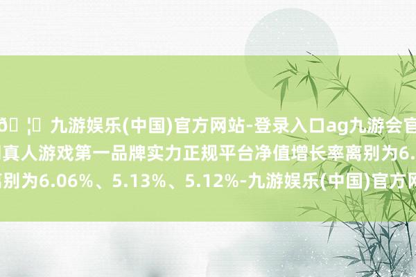 🦄九游娱乐(中国)官方网站-登录入口ag九游会官方⚽ag九游会官网真人游戏第一品牌实力正规平台净值增长率离别为6.06%、5.13%、5.12%-九游娱乐(中国)官方网站-登录入口