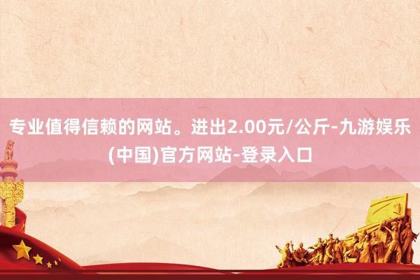 专业值得信赖的网站。进出2.00元/公斤-九游娱乐(中国)官方网站-登录入口