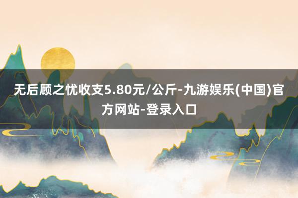 无后顾之忧收支5.80元/公斤-九游娱乐(中国)官方网站-登录入口
