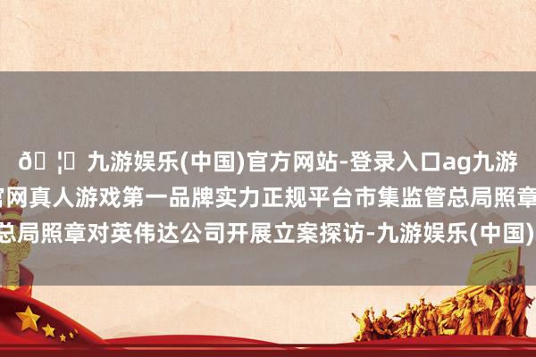 🦄九游娱乐(中国)官方网站-登录入口ag九游会官方⚽ag九游会官网真人游戏第一品牌实力正规平台市集监管总局照章对英伟达公司开展立案探访-九游娱乐(中国)官方网站-登录入口
