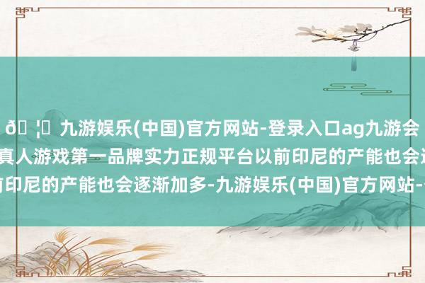 🦄九游娱乐(中国)官方网站-登录入口ag九游会官方⚽ag九游会官网真人游戏第一品牌实力正规平台以前印尼的产能也会逐渐加多-九游娱乐(中国)官方网站-登录入口