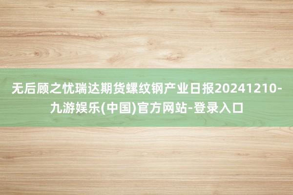 无后顾之忧瑞达期货螺纹钢产业日报20241210-九游娱乐(中国)官方网站-登录入口