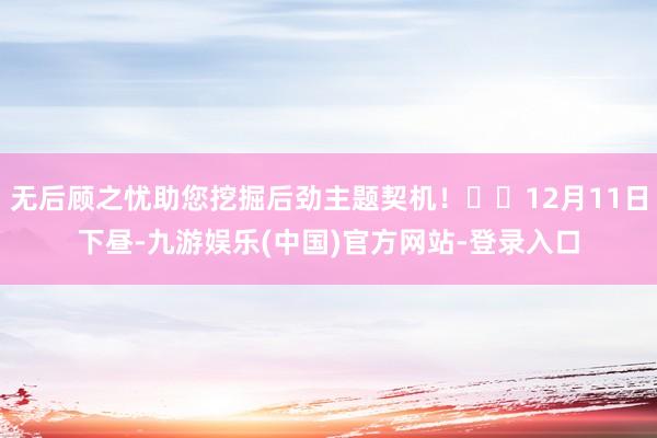 无后顾之忧助您挖掘后劲主题契机！		12月11日下昼-九游娱乐(中国)官方网站-登录入口