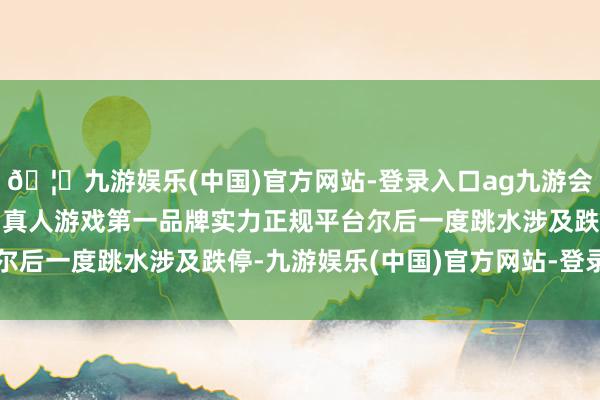 🦄九游娱乐(中国)官方网站-登录入口ag九游会官方⚽ag九游会官网真人游戏第一品牌实力正规平台尔后一度跳水涉及跌停-九游娱乐(中国)官方网站-登录入口