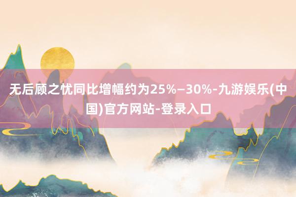 无后顾之忧同比增幅约为25%—30%-九游娱乐(中国)官方网站-登录入口