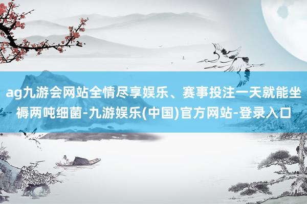 ag九游会网站全情尽享娱乐、赛事投注一天就能坐褥两吨细菌-九游娱乐(中国)官方网站-登录入口