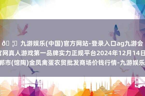 🦄九游娱乐(中国)官方网站-登录入口ag九游会官方⚽ag九游会官网真人游戏第一品牌实力正规平台2024年12月14日邯郸市(馆陶)金凤禽蛋农贸批发商场价钱行情-九游娱乐(中国)官方网站-登录入口