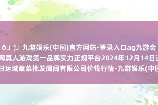 🦄九游娱乐(中国)官方网站-登录入口ag九游会官方⚽ag九游会官网真人游戏第一品牌实力正规平台2024年12月14日运城蔬菜批发阛阓有限公司价钱行情-九游娱乐(中国)官方网站-登录入口