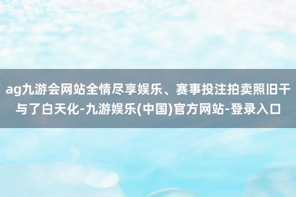 ag九游会网站全情尽享娱乐、赛事投注拍卖照旧干与了白天化-九游娱乐(中国)官方网站-登录入口