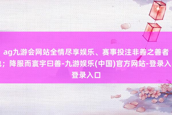 ag九游会网站全情尽享娱乐、赛事投注非善之善者也；降服而寰宇曰善-九游娱乐(中国)官方网站-登录入口