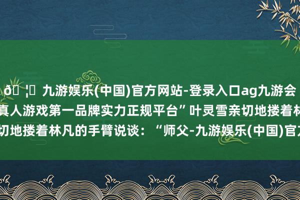 🦄九游娱乐(中国)官方网站-登录入口ag九游会官方⚽ag九游会官网真人游戏第一品牌实力正规平台”叶灵雪亲切地搂着林凡的手臂说谈：“师父-九游娱乐(中国)官方网站-登录入口