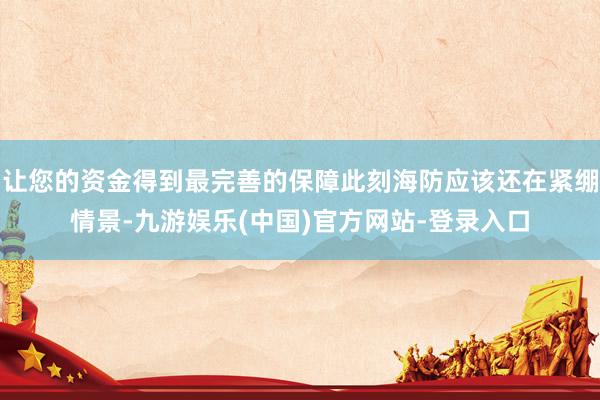 让您的资金得到最完善的保障此刻海防应该还在紧绷情景-九游娱乐(中国)官方网站-登录入口