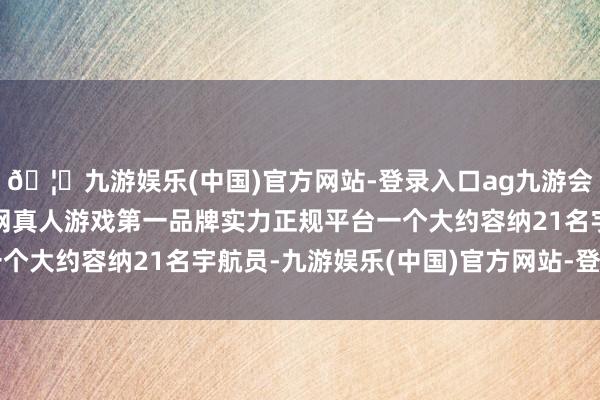 🦄九游娱乐(中国)官方网站-登录入口ag九游会官方⚽ag九游会官网真人游戏第一品牌实力正规平台一个大约容纳21名宇航员-九游娱乐(中国)官方网站-登录入口