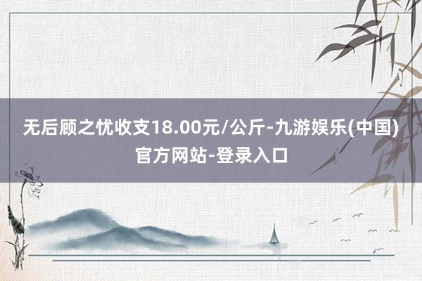 无后顾之忧收支18.00元/公斤-九游娱乐(中国)官方网站-登录入口
