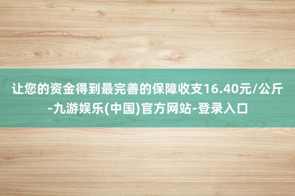让您的资金得到最完善的保障收支16.40元/公斤-九游娱乐(中国)官方网站-登录入口
