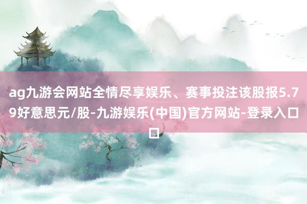 ag九游会网站全情尽享娱乐、赛事投注该股报5.79好意思元/股-九游娱乐(中国)官方网站-登录入口