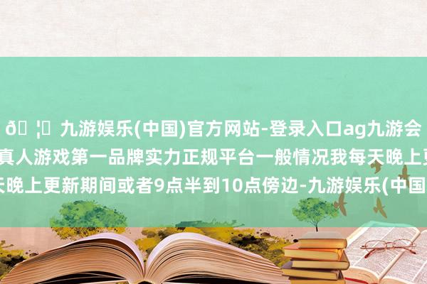 🦄九游娱乐(中国)官方网站-登录入口ag九游会官方⚽ag九游会官网真人游戏第一品牌实力正规平台一般情况我每天晚上更新期间或者9点半到10点傍边-九游娱乐(中国)官方网站-登录入口