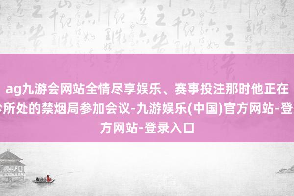 ag九游会网站全情尽享娱乐、赛事投注那时他正在雷明珍所处的禁烟局参加会议-九游娱乐(中国)官方网站-登录入口