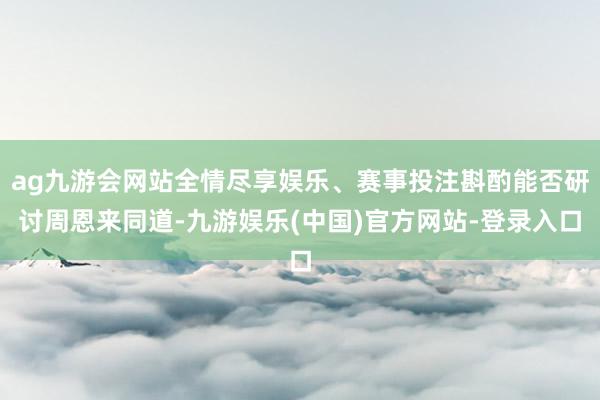 ag九游会网站全情尽享娱乐、赛事投注斟酌能否研讨周恩来同道-九游娱乐(中国)官方网站-登录入口