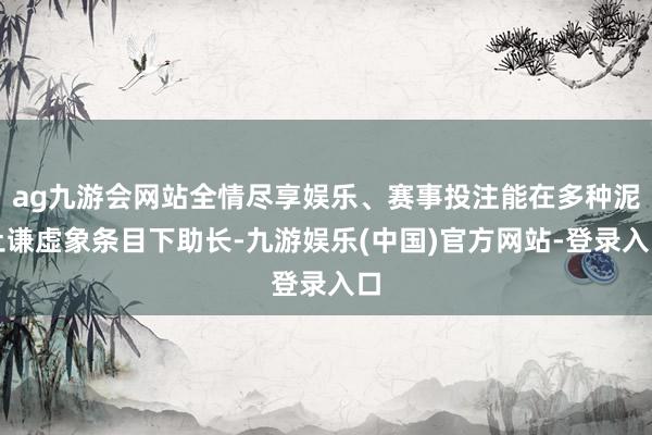 ag九游会网站全情尽享娱乐、赛事投注能在多种泥土谦虚象条目下助长-九游娱乐(中国)官方网站-登录入口