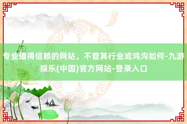 专业值得信赖的网站。不管其行业或鸿沟如何-九游娱乐(中国)官方网站-登录入口