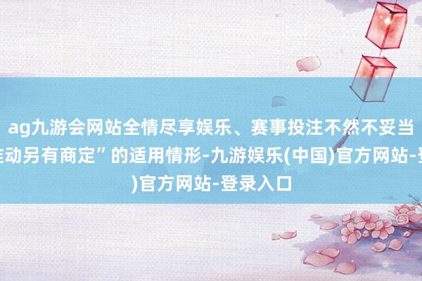 ag九游会网站全情尽享娱乐、赛事投注不然不妥当“合座推动另有商定”的适用情形-九游娱乐(中国)官方网站-登录入口